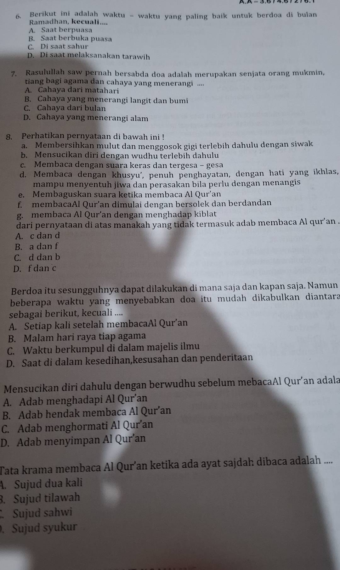 A− 3.6 7 4.6
6. Berikut ini adalah waktu - waktu yang paling baik untuk berdoa di bulan
Ramadhan, kecuali....
A. Saat berpuasa
B. Saat berbuka puasa
C. Di saat sahur
D. Di saat melaksanakan tarawih
7. Rasulullah saw pernah bersabda doa adalah merupakan senjata orang mukmin,
tiang bagi agama dan cahaya yang menerangi ....
A. Cahaya dari matahari
B. Cahaya yang menerangi langit dan bumi
C. Cahaya dari bulan
D. Cahaya yang menerangi alam
8. Perhatikan pernyataan di bawah ini !
a. Membersihkan mulut dan menggosok gigi terlebih dahulu dengan siwak
b. Mensucikan diri dengan wudhu terlebih dahulu
c. Membaca dengan suara keras dan tergesa - gesa
d. Membaca dengan khusyu', penuh penghayatan, dengan hati yang ikhlas,
mampu menyentuh jiwa dan perasakan bila perlu dengan menangis
e. Membaguskan suara ketika membaca Al Qur’an
f. membacaAl Qur’an dimulai dengan bersolek dan berdandan
g. membaca Al Qur’an dengan menghadap kiblat
dari pernyataan di atas manakah yang tidak termasuk adab membaca Al qur’an .
A. c dan d
B. a dan f
C. d dan b
D. f dan c
Berdoa itu sesungguhnya dapat dilakukan di mana saja dan kapan saja. Namun
beberapa waktu yang menyebabkan doa itu mudah dikabulkan diantara
sebagai berikut, kecuali ....
A. Setiap kali setelah membacaAl Qur’an
B. Malam hari raya tiap agama
C. Waktu berkumpul di dalam majelis ilmu
D. Saat di dalam kesedihan,kesusahan dan penderitaan
Mensucikan diri dahulu dengan berwudhu sebelum mebacaAl Qur’an adala
A. Adab menghadapi Al Qur’an
B. Adab hendak membaca Al Qur’an
C. Adab menghormati Al Qur’an
D. Adab menyimpan Al Qur’an
Tata krama membaca Al Qur’an ketika ada ayat sajdah dibaca adalah ....
A. Sujud dua kali. Sujud tilawah. Sujud sahwi. Sujud syukur