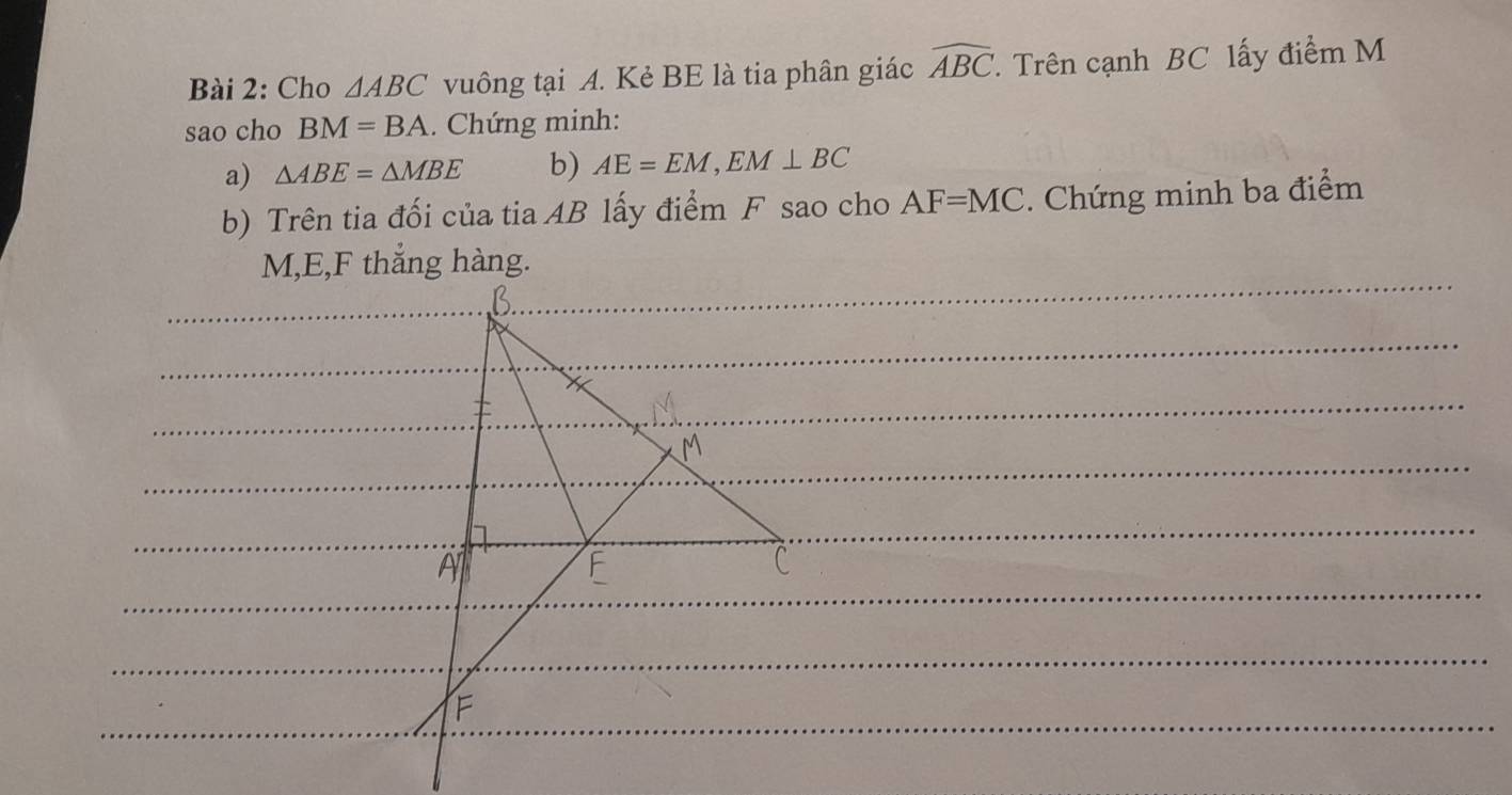 Cho △ ABC vuông tại A. Kẻ BE là tia phân giác widehat ABC T. Trên cạnh BC lấy điểm M
sao cho BM=BA. Chứng minh: 
a) △ ABE=△ MBE b) AE=EM, EM⊥ BC
b) Trên tia đối của tia AB lấy điểm F sao cho AF=MC. Chứng minh ba điểm