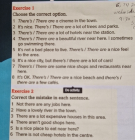 Choose the correct option.
1 There's / There gre a cinema in the town.
2 It's nice. There's / There are a lot of trees and parks.
3 There's / There are a lot of hotels near the station.
4 There's / There gre a beautiful river near here. I sometimes
go swimming there.
5 It's not a bad place to live. There's / There are a nice feel
to the area.
6 It's a nice city, but there's / there are a lot of cars!
7 There's / There ore some nice shops and restaurants near
here.
8 It's OK. There's / There are a nice beach and there's /
there ore a few cafés.
Exercise 2 De adtivily
Correct the mistake in each sentence.
1 Not there are any jobs here.
2 Have a lovely river in the town.
3 There are a lot expensive houses in this area.
4 There aren't good shops here.
5 Is a nice place to eat near here?
6 There is not cheap hotels in the centre.