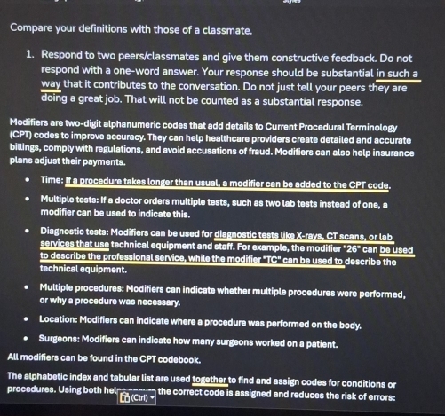 Compare your definitions with those of a classmate. 
1. Respond to two peers/classmates and give them constructive feedback. Do not 
respond with a one-word answer. Your response should be substantial in such a 
way that it contributes to the conversation. Do not just tell your peers they are 
doing a great job. That will not be counted as a substantial response. 
Modifiers are two-digit alphanumeric codes that add details to Current Procedural Terminology 
(CPT) codes to improve accuracy. They can help healthcare providers create detailed and accurate 
billings, comply with regulations, and avoid accusations of fraud. Modifiers can also help insurance 
plans adjust their payments. 
Time: If a procedure takes longer than usual, a modifier can be added to the CPT code. 
Multiple tests: If a doctor orders multiple tests, such as two lab tests instead of one, a 
modifier can be used to indicate this. 
Diagnostic tests: Modifiers can be used for diagnostic tests like X -rays, CT scans, or lab 
services that use technical equipment and staff. For example, the modifie r^*26^* can be used 
to describe the professional service, while the modifier "TC" can be used to describe the 
technical equipment. 
Multiple procedures: Modifiers can indicate whether multiple procedures were performed, 
or why a procedure was necessary. 
Location: Modifiers can indicate where a procedure was performed on the body. 
. Surgeons: Modifiers can indicate how many surgeons worked on a patient. 
All modifiers can be found in the CPT codebook. 
The alphabetic index and tabular list are used together to find and assign codes for conditions or 
procedures. Using both helns noou the correct code is assigned and reduces the risk of errors: 
g (Ctrl)