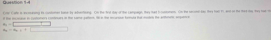 Cris' Cafe is increasing its customer base by advertising. On the first day of the campaign, they had 3 customers. On the second day, they had 11, and on the third day, they had 19
If the increase in customers continues in the same pattern, fill in the recursive formula that models the arithmetic sequence.
a_1=□
a_n=a_n-1+□