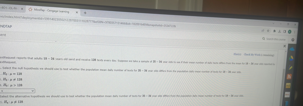 801--OL- MindTap - Cengage Learning
vo/index.html?deploymentId=59914023050212287003111028777&elSBN=9780357131466&id=1828916489&snapshotl d=35347228
NDTAP
ent
Q Search this course
Hint(s) Check My Work (1 remaining)
extRequest reports that adults 18-24 years old send and receive 128 texts every day. Suppose we take a sample of 25-34 i year olds to see if their mean number of daily texts differs from the mean for 18 I year olds reported by 
extRequest.
. Select the null hypothesis we should use to test whether the population mean daily number of texts for 25-34 year olds differs from the population daily mean number of texts for 18-24 I year olds.
H_0:mu =128
H_0:mu != 128
3.H_0:mu >128
Select the alternative hypothesis we should use to test whether the population mean daily number of texts for 25-34 year olds differs from the population daily mean number of texts for 18-24 year olds.
1 . H_a:mu != 128