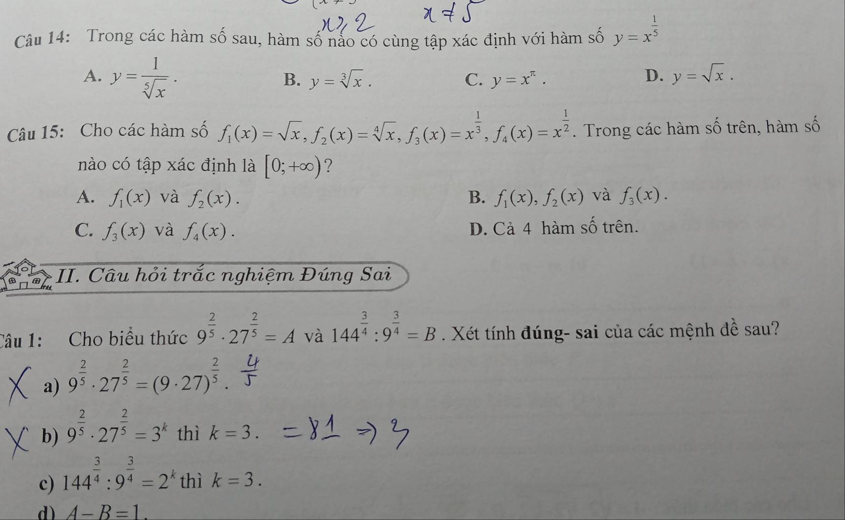 Trong các hàm số sau, hàm số nảo có cùng tập xác định với hàm số y=x^(frac 1)5
A. y= 1/sqrt[5](x) .
B. y=sqrt[3](x). C. y=x^(π). D. y=sqrt(x).
Câu 15: Cho các hàm số f_1(x)=sqrt(x),f_2(x)=sqrt[4](x),f_3(x)=x^(frac 1)3,f_4(x)=x^(frac 1)2. Trong các hàm số trên, hàm số
nào có tập xác định là [0;+∈fty ) ?
A. f_1(x) và f_2(x). B. f_1(x),f_2(x) và f_3(x).
C. f_3(x) và f_4(x). D. Cả 4 hàm số trên.
II. Câu hỏi trắc nghiệm Đúng Sai
Câu 1: Cho biểu thức 9^(frac 2)5· 27^(frac 2)5=A và 144^(frac 3)4:9^(frac 3)4=B. Xét tính đúng- sai của các mệnh đề sau?
a) 9^(frac 2)5· 27^(frac 2)5=(9· 27)^ 2/5 .
b) 9^(frac 2)5· 27^(frac 2)5=3^k thì k=3.
c) 144^(frac 3)4:9^(frac 3)4=2^k thì k=3.
d) A-B=1.