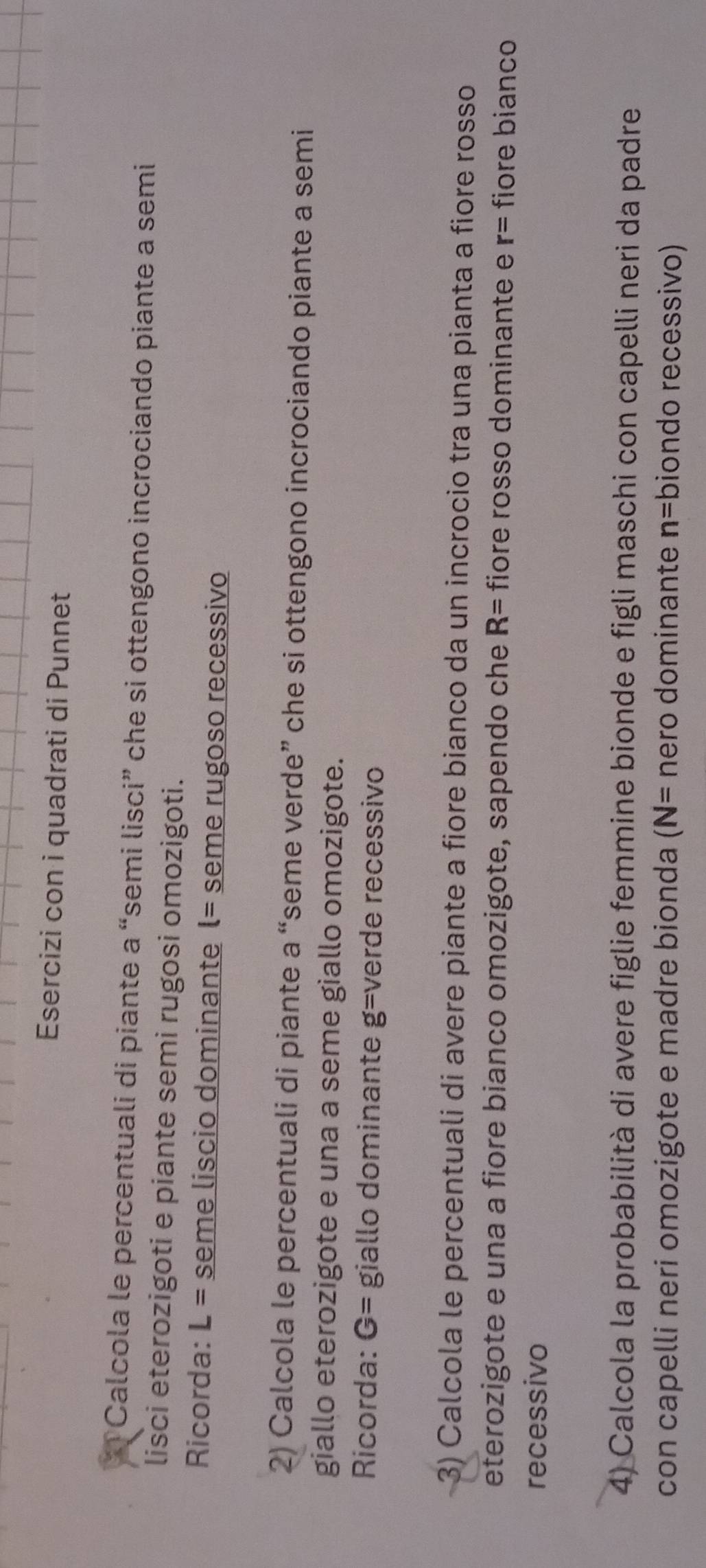Esercizi con i quadrati di Punnet 
* Calcola le percentuali di piante a “semi lisci” che si ottengono incrociando piante a semi 
lisci eterozigoti e piante semi rugosi omozigoti. 
Ricorda: L= seme liscio dominante l= seme rugoso recessivo 
2) Calcola le percentuali di piante a “seme verde” che si ottengono incrociando piante a semi 
giallo eterozigote e una a seme giallo omozigote. 
Ricorda: G= giallo dominante g= verde recessivo 
3) Calcola le percentuali di avere piante a fiore bianco da un incrocio tra una pianta a fiore rosso 
eterozigote e una a fiore bianco omozigote, sapendo che R= fiore rosso dominante e r= fiore bianco 
recessivo 
4) Calcola la probabilità di avere figlie femmine bionde e figli maschi con capelli neri da padre 
con capelli neri omozigote e madre bionda (N= nero dominante n= biondo recessivo)