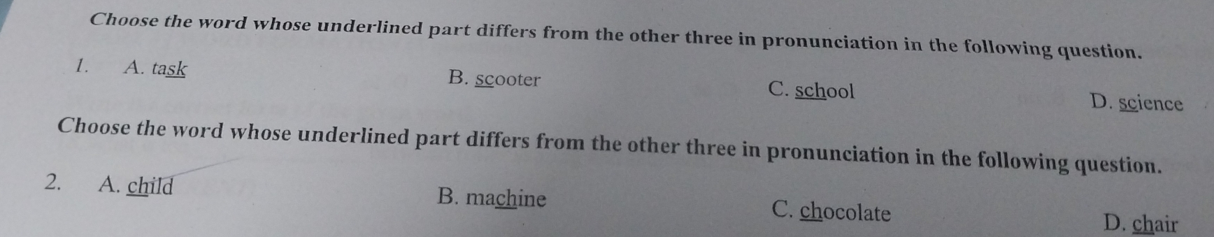 Choose the word whose underlined part differs from the other three in pronunciation in the following question.
1. A. task B. scooter C. school
D. science
Choose the word whose underlined part differs from the other three in pronunciation in the following question.
B. machine
2. A. child C. chocolate
D. chair