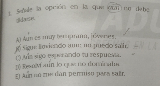 Señale la opción en la que aun no debe
tildarse.
A) Aun es muy temprano, jóvenes.
B) Sigue lloviendo aun: no puedo salir.
C) Aun sigo esperando tu respuesta.
D) Resolví aún lo que no dominaba.
E) Aun no me dan permiso para salir.