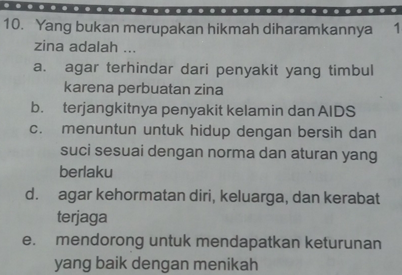 Yang bukan merupakan hikmah diharamkannya 1
zina adalah ...
a. agar terhindar dari penyakit yang timbul
karena perbuatan zina
b. terjangkitnya penyakit kelamin dan AIDS
c. menuntun untuk hidup dengan bersih dan
suci sesuai dengan norma dan aturan yang
berlaku
d. agar kehormatan diri, keluarga, dan kerabat
terjaga
e. mendorong untuk mendapatkan keturunan
yang baik dengan menikah