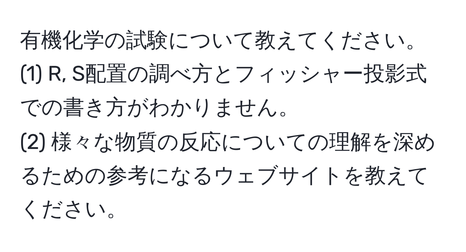 有機化学の試験について教えてください。  
(1) R, S配置の調べ方とフィッシャー投影式での書き方がわかりません。  
(2) 様々な物質の反応についての理解を深めるための参考になるウェブサイトを教えてください。