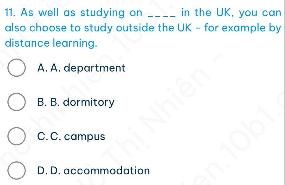 As well as studying on _in the UK, you can
also choose to study outside the UK - for example by
distance learning.
A. A. department
B. B. dormitory
C. C. campus
D. D. accommodation