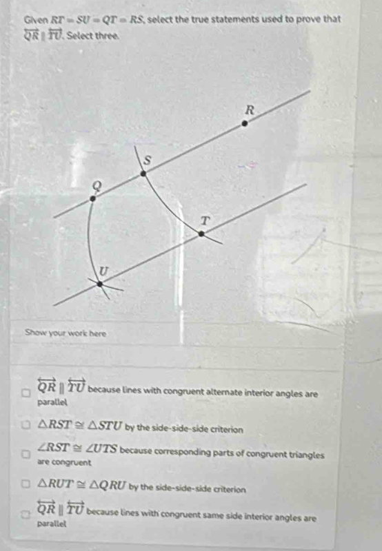 Given RT=SU=QT=RS select the true statements used to prove that
overleftrightarrow QRparallel overleftrightarrow TU. . Select three.
Show your work here
overleftrightarrow QRparallel overleftrightarrow TU because lines with congruent alternate interior angles are
parallel
△ RST≌ △ STU by the side-side-side criterion
∠ RST≌ ∠ UTS because corresponding parts of congruent triangles
are congruent
△ RUT≌ △ QRU by the side-side-side criterion
overleftrightarrow QRparallel overleftrightarrow TU because lines with congruent same side interior angles are
parallel