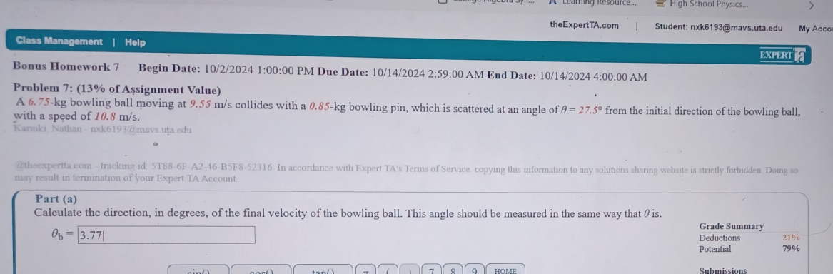 High School Physics... 
theExpertTA.com | Student: nxk6193@mavs.uta.edu My Acco 
Class Management | Help 
EXPERT 
Bonus Homework 7 Begin Date: 10/2/2024 1:00:00 PM Due Date: 10/14/2024 2:59:00 AM End Date: 10/14/2024 4:00:00 AM 
Problem 7: (13% of Așsignment Value) 
A 6. 75-kg bowling ball moving at 9.55 m/s collides with a 0.85-kg bowling pin, which is scattered at an angle of θ =27.5° from the initial direction of the bowling ball. 
with a speed of 10.8 m/s. 
Karıuki Nathan - nxk6193@mavs.uța.edu 
@theexpertta com - tracking id: 5T88-6F-A2-46-B5F8-52316 In accordance with Expert TA's Terms of Service. copying this information to any solutions sharing website is strictly forbidden. Doing so 
may result in termination of your Expert TA Account 
Part (a) 
Calculate the direction, in degrees, of the final velocity of the bowling ball. This angle should be measured in the same way that θis.
θ _b=|3.77|
Grade Summary 
Deductions 21% o 
Potential 79%
7 Q HOME