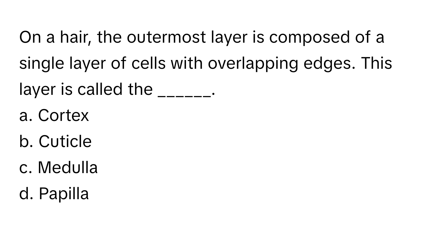 On a hair, the outermost layer is composed of a single layer of cells with overlapping edges. This layer is called the ______. 

a. Cortex 
b. Cuticle 
c. Medulla 
d. Papilla