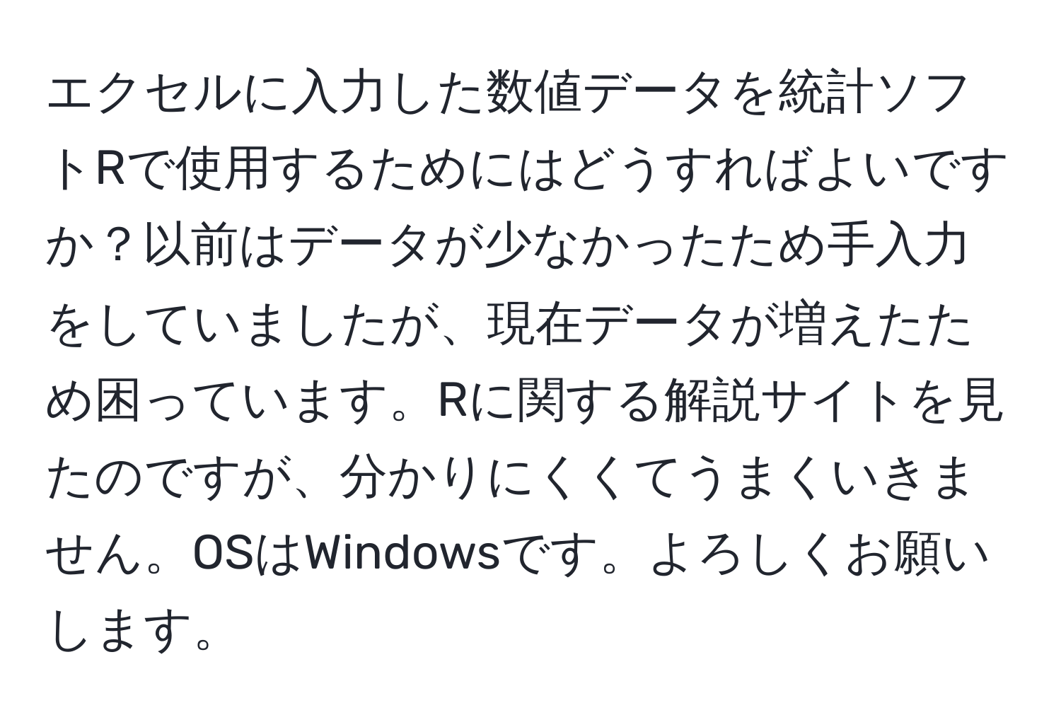 エクセルに入力した数値データを統計ソフトRで使用するためにはどうすればよいですか？以前はデータが少なかったため手入力をしていましたが、現在データが増えたため困っています。Rに関する解説サイトを見たのですが、分かりにくくてうまくいきません。OSはWindowsです。よろしくお願いします。