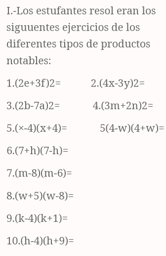 Los estufantes resol eran los 
siguuentes ejercicios de los 
diferentes tipos de productos 
notables: 
1. (2e+3f)2= 2. (4x-3y)2=
3. (2b-7a)2= 4. (3m+2n)2=
5. (x-4)(x+4)= 5(4-w)(4+w)=
6. (7+h)(7-h)=
7. (m-8)(m-6)=
8. (w+5)(w-8)=
9. (k-4)(k+1)=
10. (h-4)(h+9)=