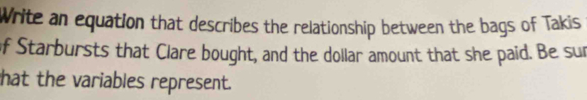 Write an equation that describes the relationship between the bags of Takis 
of Starbursts that Clare bought, and the dollar amount that she paid. Be sur 
hat the variables represent.