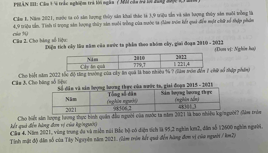 PHẢN III: Câu b 3i trắc nghiệm trả lời ngăn ( Mỗi cầu trả lời đùng được 0, 3 điểm) 
Câu 1. Năm 2021, nước ta có sản lượng thủy sản khai thác là 3, 9 triệu tấn và sản lượng thủy sản nuôi trồng là
4,9 triệu tấn. Tính tỉ trọng sản lượng thủy sản nuôi trồng của nước ta (làm tròn kết quả đến một chữ số thập phân 
của %) 
Câu 2. Cho bảng số liệu: 
Diện tích cây lâu năm của nước ta phân theo nhóm cây, giai đoạn 2010 - 2022 
(Đơn vị: Nghìn ha) 
Cho biết năm 2022 tốc độ tăng trưởng của cây ăn quả là bao nhiêu % ? (làm tròữ số thập phân) 
Câu 3. Cho bảng số liệu: 
lương thực của nước ta, giai đoạn 2015 - 2021 
Cho biết sản lượng lương thực bình quân đầu người của nước ta năm 2021 là i? (làm tròn 
kết quả đến hàng đơn vị của kg/người) 
Câu 4. Năm 2021, vùng trung du và miền núi Bắc bộ có diện tích là 95, 2 nghìn km2, dân số 12600 nghìn người. 
Tính mật độ dân số của Tây Nguyên năm 2021. (làm tròn kết quả đến hàng đơn vị của người / km2)