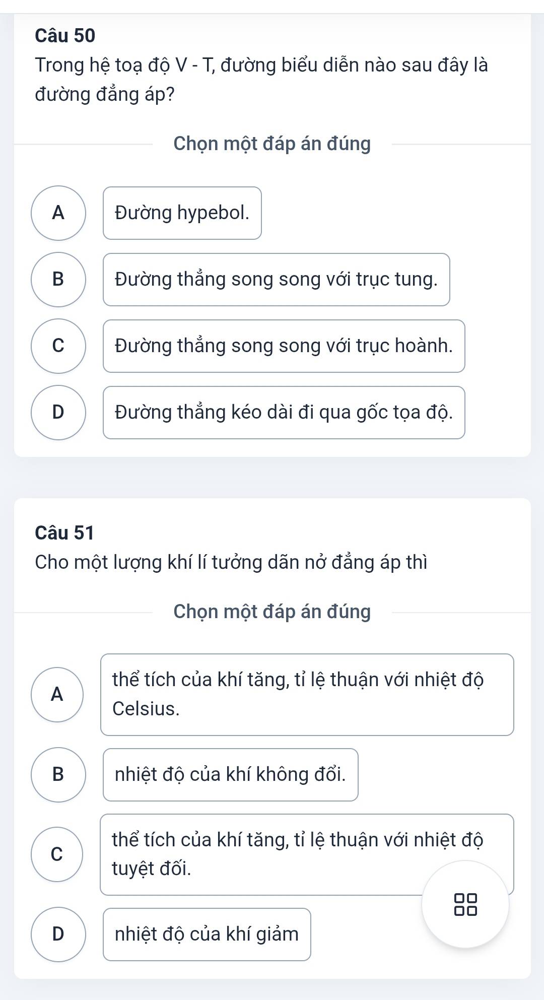 Trong hệ toạ độ V - T, đường biểu diễn nào sau đây là
đường đẳng áp?
Chọn một đáp án đúng
A Đường hypebol.
B Đường thẳng song song với trục tung.
C Đường thẳng song song với trục hoành.
D Đường thẳng kéo dài đi qua gốc tọa độ.
Câu 51
Cho một lượng khí lí tưởng dãn nở đẳng áp thì
Chọn một đáp án đúng
thể tích của khí tăng, tỉ lệ thuận với nhiệt độ
A
Celsius.
B nhiệt độ của khí không đổi.
thể tích của khí tăng, tỉ lệ thuận với nhiệt độ
C
tuyệt đối.
□□
□□
D nhiệt độ của khí giảm