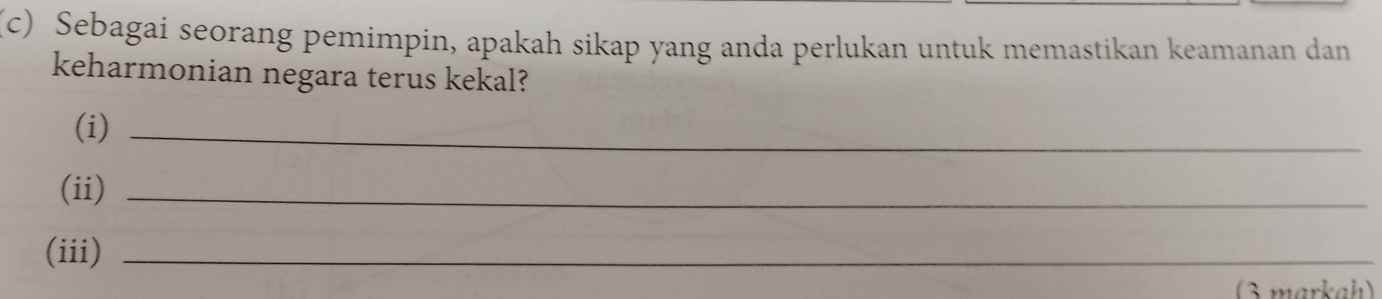 Sebagai seorang pemimpin, apakah sikap yang anda perlukan untuk memastikan keamanan dan 
keharmonian negara terus kekal? 
(i)_ 
(ii)_ 
(iii)_ 
3 markah)