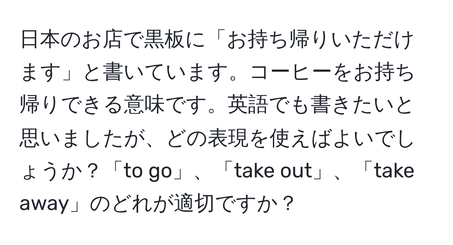 日本のお店で黒板に「お持ち帰りいただけます」と書いています。コーヒーをお持ち帰りできる意味です。英語でも書きたいと思いましたが、どの表現を使えばよいでしょうか？「to go」、「take out」、「take away」のどれが適切ですか？