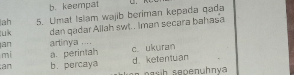 b. keempat
lah 5. Umat Islam wajib beriman kepada qada
tuk
dan qadar Allah swt.. Iman secara bahasa
an artinya ....
mi a. perintah c. ukuran
an b. percaya d、ketentuan
n n sib se penuhnya