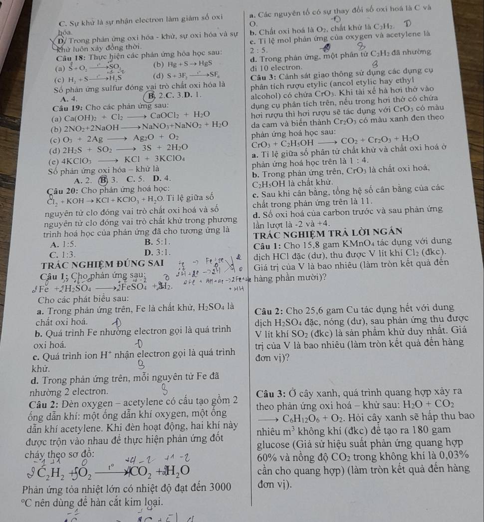 C. Sự khử là sự nhận electron làm giám số oxi a. Các nguyên tố có sự thay đổi số oxi hoá là C và
O.
hóa
D/ Trong phản ứng oxi hóa - khử, sự oxi hóa và sự b. Chất oxi hoá là O_2 , chất khứ là C_2H_2.
Khử luôn xảy đồng thời. c. Tỉ lệ mol phản ứng của oxygen và acetylene là
Câu 18: Thực hiện các phản ứng hóa học sau: 2:5.
(a) S+O_2to SO_2 (b) Hg+Sto HgS d. Trong phản ứng, một phân tứ C_2H_2 đã nhường
di 10 electron.
(c) H_2+Sto H_2S (d) S+3F_2to SF_6
Số phản ứng sulfur đóng vai trò chất oxi hóa là  Câu 3: Cảnh sát giao thông sử dụng các dụng cụ
phân tích rượu etylic (ancol etylic hay ethyl
A. 4. B. 2.C. 3.D. 1. alcohol) có chứa CrO_3. Khi tài xế hà hơi thở vào
Câu 19: Cho các phản ứng sau:
dụng cụ phân tích trên, nếu trong hơi thở có chứa
(a) Ca(OH)_2+Cl_2to CaOCl_2+H_2O hơi rượu thì hơi rượu sẽ tác dụng với CrO_3 có màu
(b) 2NO_2+2NaOHto NaNO_3+NaNO_2+H_2O da cam và biến thành Cr_2O_3 có màu xanh đen theo
(c) O_3+2Agto Ag_2O+O_2 phản ứng hoá học sau:
(d) 2H_2S+SO_2_  to 3S+2H_2O CrO_3+C_2H_5OH
(e) 4KClO_3 to KCl+3KClO_4 a. Tỉ lệ giữa số phân tử chất khử và chất oxi hoá ở CO_2+Cr_2O_3+H_2O
Số phản ứng oxi hóa - -khirla phản ứng hoá học trên là 1:4.
A. 2. B) 3. C. 5. D. 4. b. Trong phản ứng trên, CrO_3 là chất oxi hoá,
C_2H_5O
Câu 20: Cho phản ứng hoá học: H là chất khử.
Cl_2+KOHto KCl+KClO_3+H_2O i lệ giữa số c. Sau khi cân bằng, tổng hệ số cân bằng của các
nguyên tử clo đóng vai trò chất oxi hoá và số chất trong phản ứng trên là 11.
nguyên tử clo đóng vai trò chất khử trong phương d. Số oxi hoá của carbon trước và sau phản ứng
trình hoá học của phản ứng đã cho tương ứng là lần lượt là -2 và +4.
A. 1:5. B. 5:1. trác nghiệm trả lời ngán
C. 1:3.
D. 3:1. Câu 1: Cho 15,8 gam KMnO4 tác dụng với dung
trÁc nghiệm đúng sai dịch HCl đặc (dư), thu được V lít khí Cl_2 (dkc).
Câu 1: Cho phản ứng sau: Giá trị của V là bao nhiêu (làm tròn kết quả đến
hàng phần mười)?
Fe+2 I_2SO_4. FeSO.
Cho các phát biểu sau:
a. Trong phản ứng trên, Fe là chất khử, H_2SO_4 là  Câu 2: Cho 25,6 gam Cu tác dụng hết với dung
chất oxi hoá. H_2SO 04 đặc, nóng (dư), sau phản ứng thu được
b. Quá trình Fe nhưởng electron gọi là quá trình dịch V lít khí SO_2 (đkc) là sản phẩm khử duy nhất. Giá
oxi hoá.
c. Quá trình ion H* nhận electron gọi là quá trình trị của V là bao nhiêu (làm tròn kết quả đến hàng
đơn vị)?
khử.
d. Trong phản ứng trên, mỗi nguyên tử Fe đã
nhường 2 electron.
Câu 2: Đèn oxygen - acetylene có cấu tạo gồm 2  Câu 3: Ở cây xanh, quá trình quang hợp xảy ra
ốổng dẫn khí: một ống dẫn khí oxygen, một ông  theo phản ứng oxi hoá - khử sau: H_2O+CO_2
C_6H_12O_6+O_2
dẫn khí acetylene. Khi đèn hoạt động, hai khí này  . Hỏi cây xanh sẽ hấp thu bao
được trộn vào nhau để thực hiện phản ứng đốt nhiêu m^3 không khí (đkc) để tạo ra 180 gam
glucose (Giả sử hiệu suất phản ứng quang hợp
cháy thẹo sơ đồ: 60% và nồng độ CO_2 trong không khí là 0,03%
vartheta C_2H_2+5O_2xrightarrow 1°4CO_2+2H_2O
cần cho quang hợp) (làm tròn kết quả đến hàng
Phản ứng tỏa nhiệt lớn có nhiệt độ đạt đến 3000 đơn vị).
^circ C nên dùng đề hàn cắt kim loại.