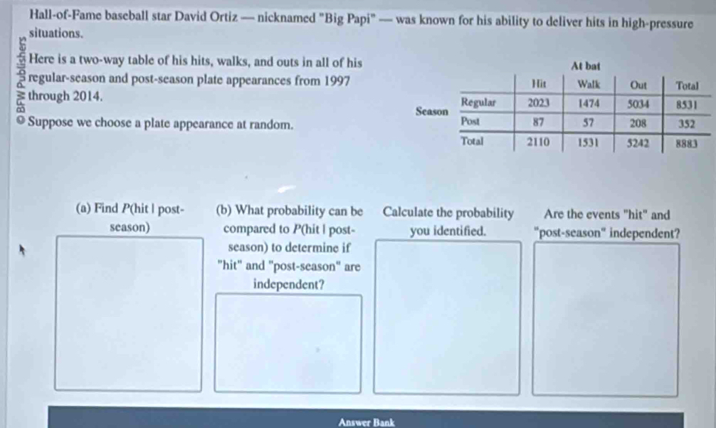 Hall-of-Fame baseball star David Ortiz — nicknamed "Big Papi" — was known for his ability to deliver hits in high-pressure 
situations. 
Here is a two-way table of his hits, walks, and outs in all of his 
regular-season and post-season plate appearances from 1997 
Suppose we choose a plate appearance at random. 
(a) Find P (hit | post- (b) What probability can be Calculate the probability Are the events "hit" and 
season) compared to P (hit | post- you identified. “post-season" independent? 
season) to determine if 
"hit" and "post-season" are 
independent? 
Answer Bank