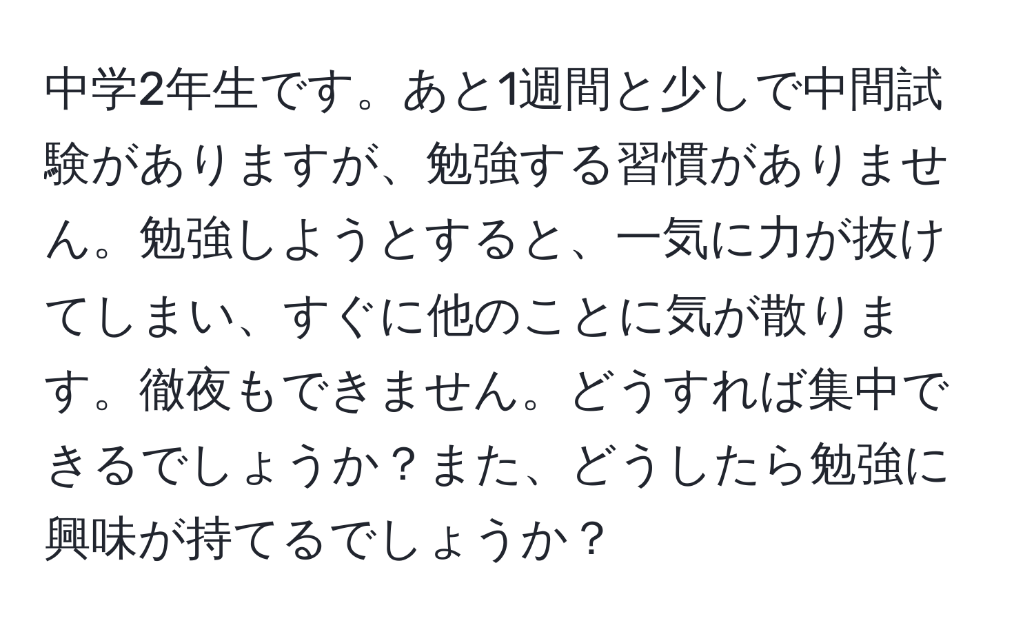 中学2年生です。あと1週間と少しで中間試験がありますが、勉強する習慣がありません。勉強しようとすると、一気に力が抜けてしまい、すぐに他のことに気が散ります。徹夜もできません。どうすれば集中できるでしょうか？また、どうしたら勉強に興味が持てるでしょうか？