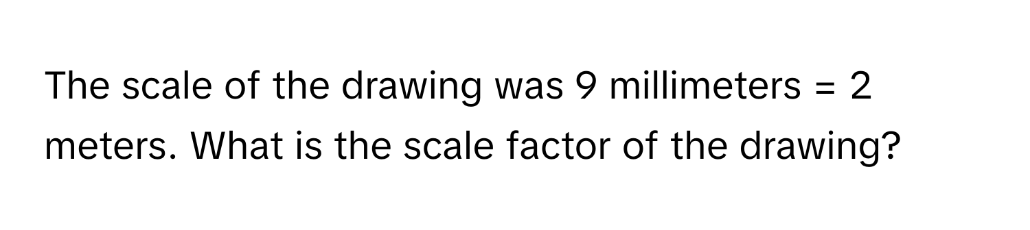 The scale of the drawing was 9 millimeters = 2 meters. What is the scale factor of the drawing?