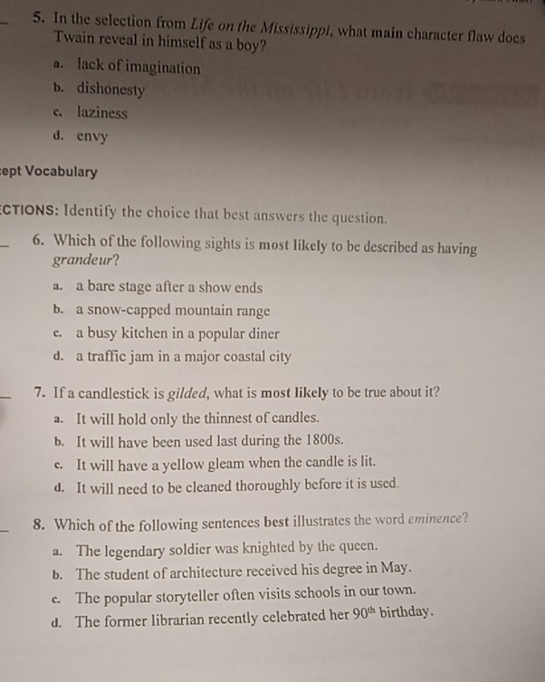 In the selection from Life on the Mississippi, what main character flaw does
Twain reveal in himself as a boy?
a. lack of imagination
b. dishonesty
c. laziness
d. envy
ept Vocabulary
CTIONS: Identify the choice that best answers the question.
_
6. Which of the following sights is most likely to be described as having
grandeur?
a. a bare stage after a show ends
b. a snow-capped mountain range
c. a busy kitchen in a popular diner
d. a traffic jam in a major coastal city
7. If a candlestick is gilded, what is most likely to be true about it?
a. It will hold only the thinnest of candles.
b. It will have been used last during the 1800s.
c. It will have a yellow gleam when the candle is lit.
d. It will need to be cleaned thoroughly before it is used.
_
8. Which of the following sentences best illustrates the word eminence?
a. The legendary soldier was knighted by the queen.
b. The student of architecture received his degree in May.
c. The popular storyteller often visits schools in our town.
d. The former librarian recently celebrated her 90^(th) birthday.