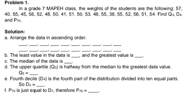 Problem 1. 
In a grade 7 MAPEH class, the weights of the students are the following: 57,
40, 55, 45, 56, 52, 48, 50, 41, 51, 50, 53, 48, 55, 38, 55, 52, 56, 51, 54. Find Q_3, D_4, 
and P_70. 
Solution: 
a. Arrange the data in ascending order. 
_ 
_' _,_ 
__ 
__ 
__ 
_' _ _,_ ' ___ _,_ 
_ 
b. The least value in the data is _, and the greatest value is _. 
c. The median of the data is _. 
d. The upper quartile (Q_3) is halfway from the median to the greatest data value.
Q_3= _ . 
e. Fourth decile (D4) is the fourth part of the distribution divided into ten equal parts. 
So D_4= _ . 
f. P_70 is just equal to D_7 , therefore P_70= _