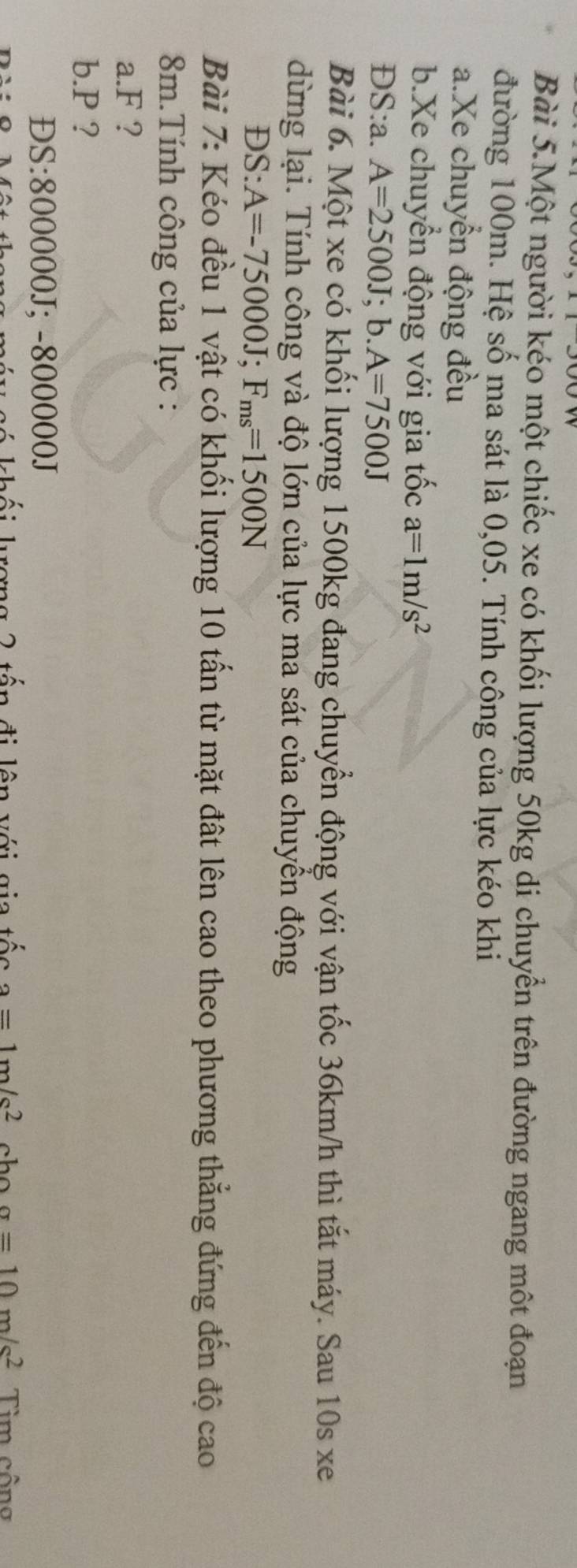 Bài 5.Một người kéo một chiếc xe có khối lượng 50kg di chuyển trên đường ngang một đoạn 
đường 100m. Hệ số ma sát là 0,05. Tính công của lực kéo khi 
a.Xe chuyển động đều 
b.Xe chuyển động với gia tốc a=1m/s^2
DS:a. A=2500J;b. A=7500J
Bài 6. Một xe có khối lượng 1500kg đang chuyển động với vận tốc 36km/h thì tắt máy. Sau 10s xe 
dừng lại. Tính công và độ lớn của lực ma sát của chuyển động 
DS: A=-75000J; F_ms=1500N
Bài 7: Kéo đều 1 vật có khối lượng 10 tấn từ mặt đất lên cao theo phương thẳng đứng đến độ cao
8m.Tính công của lực : 
a. F ? 
b. P ? 
ĐS: 800000J; -800000J
khối kơng 2 tấn đi lên với gia tốc a=1m/s^2 a=10m/s^2 Tim công