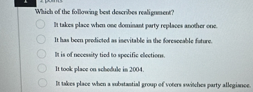 Which of the following best describes realignment?
It takes place when one dominant party replaces another one.
It has been predicted as inevitable in the foreseeable future.
It is of necessity tied to specific elections.
It took place on schedule in 2004.
It takes place when a substantial group of voters switches party allegiance.