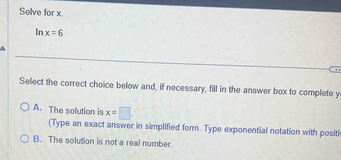 Solve for x.
In x=6
Select the correct choice below and, if necessary, fill in the answer box to complete y
A. The solution is x=□. 
(Type an exact answer in simplified form. Type exponential notation with positi
B. The solution is not a real number.