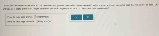 Una frutería entrega sus pedidos en dos tipos de caja: grande y pequeña. Una entrega de 5 cajas grandes y 6 cajas pequeñas pesa 133 kilogramos en total. Una 
entrega de 3 cajas grandes y 2 cajas pequeñas pesa 69 kilogramos en total. ¿Cuánto pesa cada tipo de caja? 
Peso de cada caja grande: kilogramo (s) × 5
Peso de cada caja pequeña: kilogramo (s)