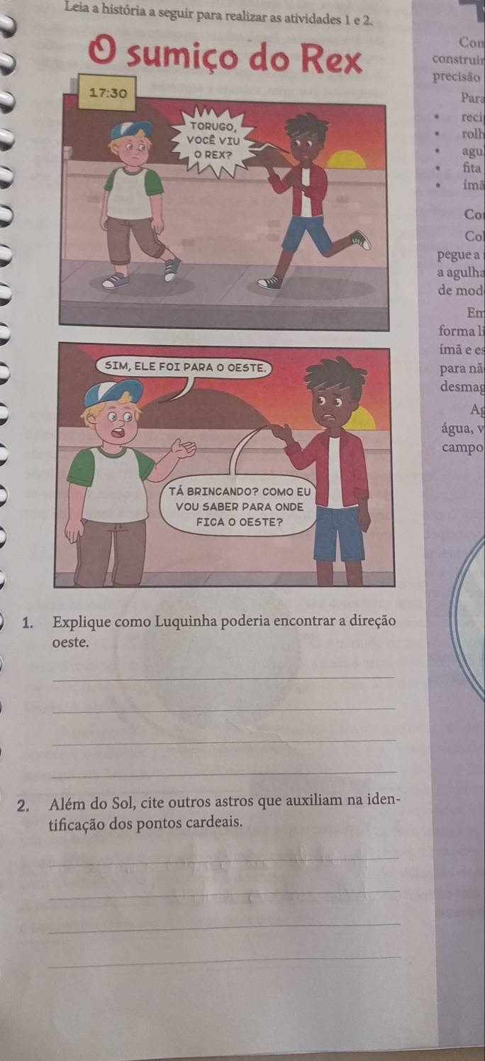 Leia a história a seguir para realizar as atividades 1 e 2.
Con
O sumiço do Rex construir
precisão
Para
reci
rolh
agu
fita
imã
Co
Col
pegue a
a agulha
de mod
Em
forma li
mã e es
para nã
desmag
Ag
água, v
campo
1. Explique como Luquinha poderia encontrar a direção
oeste.
_
_
_
_
2. Além do Sol, cite outros astros que auxiliam na iden-
tificação dos pontos cardeais.
_
_
_
_