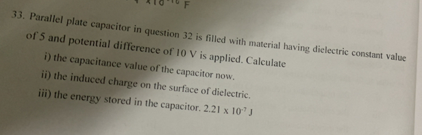 Parallel plate capacitor in question 32 is filled with material having dielectric constant value 
of 5 and potential difference of 10 V is applied. Calculate 
i) the capacitance value of the capacitor now. 
ii) the induced charge on the surface of dielectric. 
iii) the energy stored in the capacitor. 2.21* 10^(-7)J