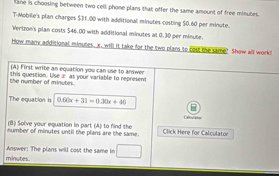 Yane is choosing between two cell phone plans that offer the same amount of free minutes. 
T-Mobile's plan charges $31.00 with additional minutes costing $0.60 per minute. 
Verizon's plan costs $46.00 with additional minutes at 0.30 per minute. 
How many additional minutes, x, will it take for the two plans to cost the same? Show all work! 
(A) First write an equation you can use to answer 
this question. Use x as your variable to represent 
the number of minutes. 
The equation is 0.60x+31=0.30x+46
Calculator 
(B) Solve your equation in part (A) to find the 
number of minutes until the plans are the same. Click Here for Calculator 
Answer: The plans will cost the same in _ 
minutes.