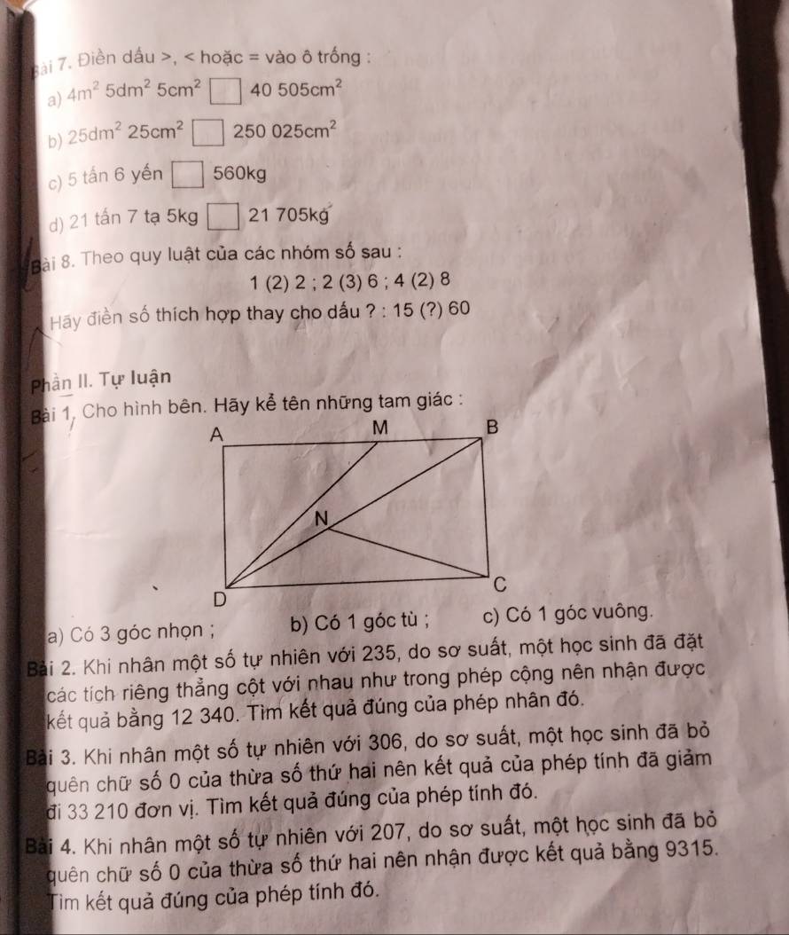 ài 7. Điền dấu , < hoặc = vào ô trống :
a)  4m^25dm^25cm^2 40 505cm^2
b) 25dm^225cm^2□ 2 50025cm^2
c) 5 tấn 6 yến △ 560kg
d) 21 tấn 7 tạ 5kg □ 21 705kg
Bài 8. Theo quy luật của các nhóm số sau :
1 (2) 2; 2 (3) 6; 4 (2) 8
Hãy điền số thích hợp thay cho dấu ?: 15 (?) 60
Phần II. Tự luận
a) Có 3 góc nhọn ; b) Có 1 góc tù; c) Có 1 góc vuông.
Bài 2. Khi nhân một số tự nhiên với 235, do sơ suất, một học sinh đã đặt
ícác tích riêng thẳng cột với nhau như trong phép cộng nên nhận được
kết quả bằng 12 340. Tìm kết quả đúng của phép nhân đó.
Bài 3. Khi nhân một số tự nhiên với 306, do sơ suất, một học sinh đã bỏ
quên chữ số 0 của thừa số thứ hai nên kết quả của phép tính đã giảm
đi 33 210 đơn vị. Tìm kết quả đúng của phép tính đó.
Bài 4. Khi nhân một số tự nhiên với 207, do sơ suất, một học sinh đã bỏ
quên chữ số 0 của thừa số thứ hai nên nhận được kết quả bằng 9315.
Tim kết quả đúng của phép tính đó.