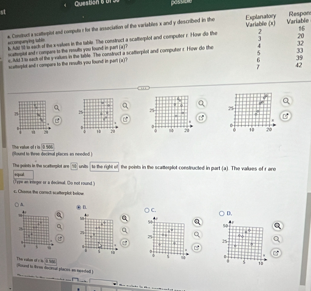 of 
st possible
e
a. Construct a scatterplot and compute r for the association of the variables x and y described in the ns
accompanying table b. Add 10 to each of the x -values in the table The construct a scatterplot and computer r. How do the 
scatterplot and r compare to the results you found in part (a)?
c. Add 3 to each of the y -values in the table. The construct a scatterplot and computer r. How do the
scatterplot and r compare to the results you found in part (a)?
o
。
25
25 o
o
。
x
x
0
0
10 20 0 10 20
The value of r is 0.986
(Round to three decimal places as needed )
The points in the scatterplot are 10 units to the right of the points in the scatterplot constructed in part (a). The values of r are
equal
(Type an integer or a decimal. Do not round.)
c. Choose the correct scatterplot below
A.
B.
C.
5o
D.
50
y
50
50
75 o ○
o a
25
a 
.
25 ○o
o
0
x
o 。
25
o 。
0
x
s 10 。 s 10 s 10
0
x
The valua of r is 0 986
0 s 10
(Round to three decimal places as needed )