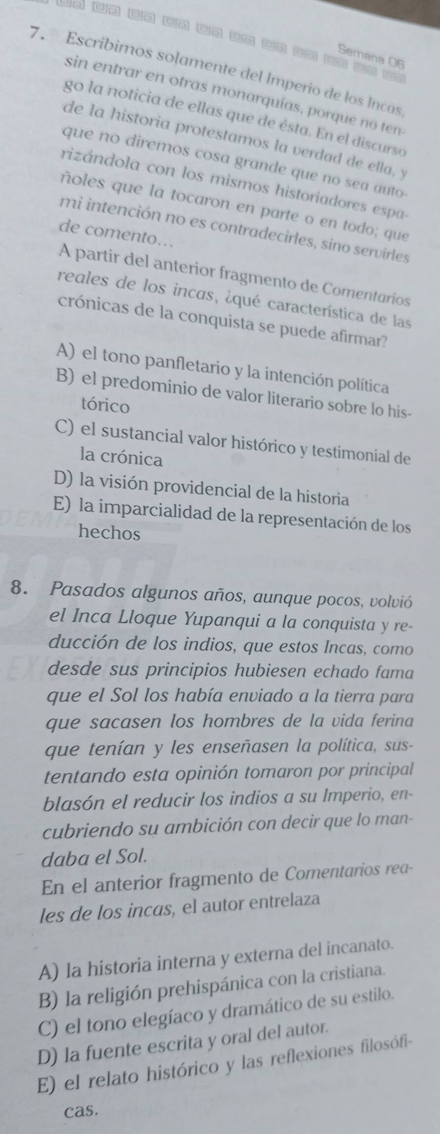 Co co n n cn □n cn cn cn C
Semana 06
7. Escribimos solamente del Imperio de los Incas
sin entrar en otras monarquías, porque no ten
go la noticia de ellas que de ésta. En el discurso
de la historia protestamos la verdad de ella, y
que no diremos cosa grande que no sea auto
rizándola con los mismos historiadores espa
ñoles que la tocaron en parte o en todo; que
mi intención no es contradecirles, sino servirles
de comento…..
A partir del anterior fragmento de Comentarios
reales de los incas, ¿qué característica de las
crónicas de la conquista se puede afirmar?
A) el tono panfletario y la intención política
B) el predominio de valor literario sobre lo his-
tórico
C) el sustancial valor histórico y testimonial de
la crónica
D) la visión providencial de la historia
E) la imparcialidad de la representación de los
hechos
8. Pasados algunos años, aunque pocos, volvió
el Inca Lloque Yupanqui a la conquista y re-
ducción de los indios, que estos Incas, como
desde sus principios hubiesen echado fama
que el Sol los había enviado a la tierra para
que sacasen los hombres de la vida ferina
que tenían y les enseñasen la política, sus-
tentando esta opinión tomaron por principal
blasón el reducir los indios a su Imperio, en-
cubriendo su ambición con decir que lo man-
daba el Sol.
En el anterior fragmento de Comentarios rea-
les de los incas, el autor entrelaza
A) la historia interna y externa del incanato.
B) la religión prehispánica con la cristiana.
C) el tono elegíaco y dramático de su estilo.
D) la fuente escrita y oral del autor.
E) el relato histórico y las reflexiones filosófi-
cas.