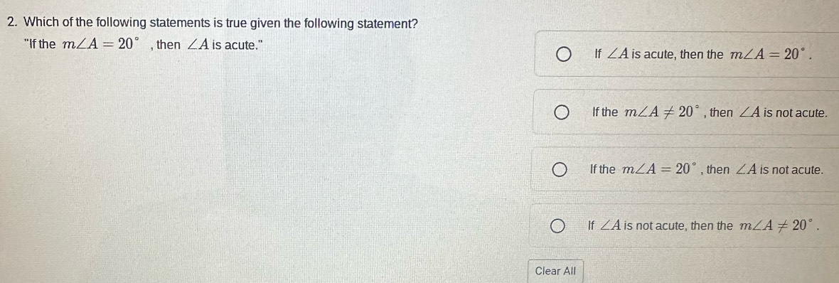 Which of the following statements is true given the following statement?
"If the m∠ A=20° , then ∠ A is acute."
If ∠ A is acute, then the m∠ A=20°.
If the m∠ A!= 20° , then ∠ A is not acute.
If the m∠ A=20° , then ∠ A is not acute.
If ∠ A is not acute, then the m∠ A!= 20°. 
Clear All