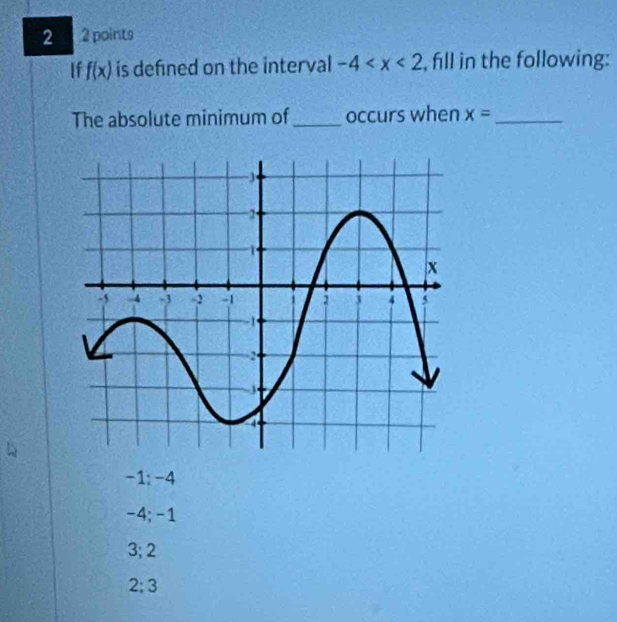 2 2 points
If f(x) is defined on the interval -4 , fill in the following:
The absolute minimum of _occurs when x= _
-1; -4
-4; -1
3; 2
2; 3