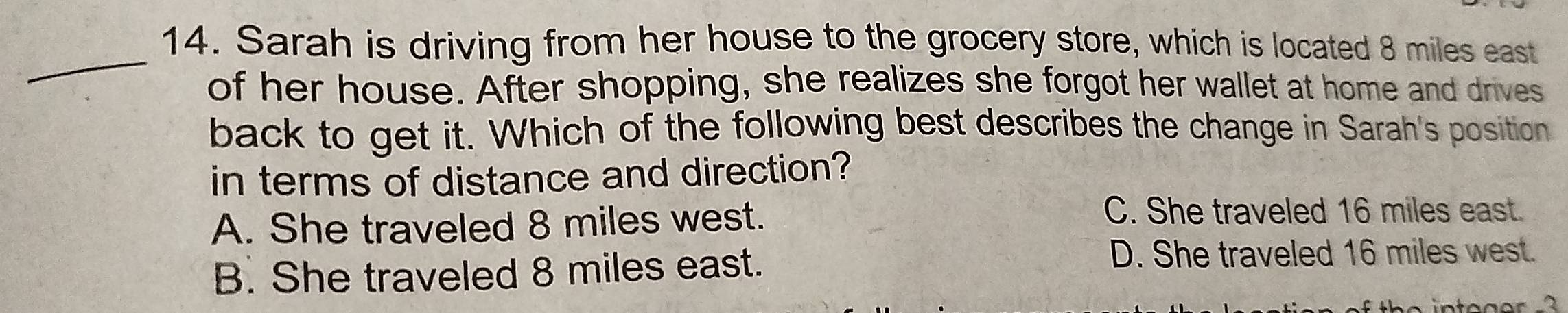 Sarah is driving from her house to the grocery store, which is located 8 miles east
of her house. After shopping, she realizes she forgot her wallet at home and drives
back to get it. Which of the following best describes the change in Sarah's position
in terms of distance and direction?
A. She traveled 8 miles west.
C. She traveled 16 miles east.
B. She traveled 8 miles east.
D. She traveled 16 miles west.