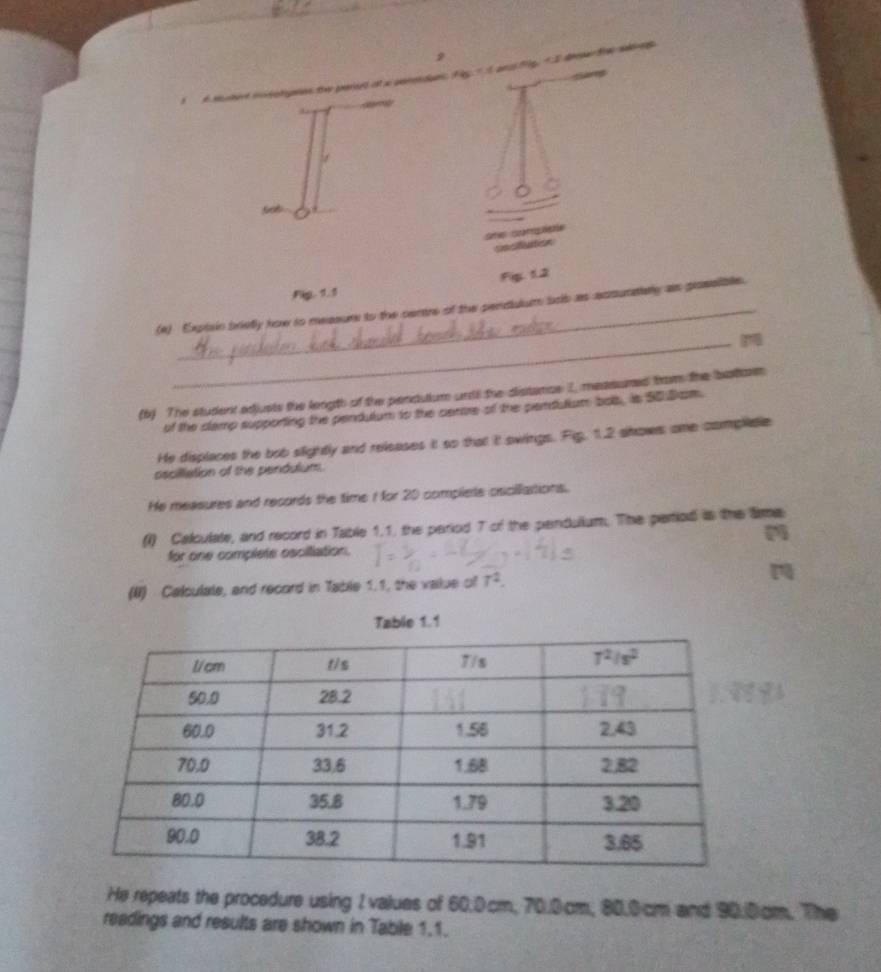 depa
             
 
sot
sms comipiee
cssiflution
Fig. 1.2
Pkg. 1.1
_
(e) Expixin brietly how to measur to the centre of the pendulum brib as acsunately as prosslible.
(b) The student edjusts the length of the penculium unds the distance I, measumed from the battom
of the clamp supporting the pendulum to the cenore of the pendulium bolb, is 90 Brom.
He displaces the bob slightly and releases it so that it swings. Fip, 1.2 shows one complidle
oscillation of the pendutum.
He measures and records the time 1 for 20 compliete cricillattions.
(l) Calculale, and record in Table 1.1, the period 7 of the pendulium. The period is the Sime
for one complete oscilliation.
(II) Calculale, and record in Table 1.1, the value of T^2.
He repeats the procedure using 1 values of 60.0cm, 70.0cm, 80.0cm and 90.0cm. The
readings and results are shown in Table 1,1.