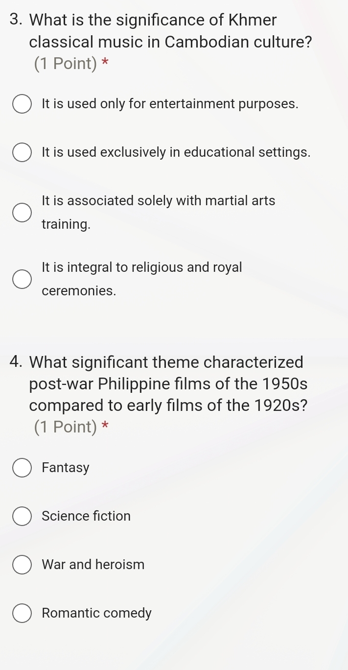 What is the significance of Khmer
classical music in Cambodian culture?
(1 Point) *
It is used only for entertainment purposes.
It is used exclusively in educational settings.
It is associated solely with martial arts
training.
It is integral to religious and royal
ceremonies.
4. What significant theme characterized
post-war Philippine films of the 1950s
compared to early films of the 1920s?
(1 Point) *
Fantasy
Science fiction
War and heroism
Romantic comedy