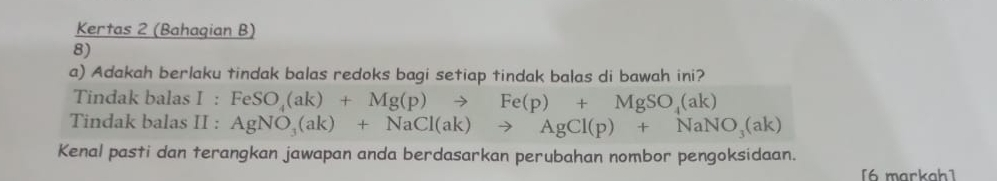 Kertas 2 (Bahaqian B) 
8) 
a) Adakah berlaku tindak balas redoks bagi setiap tindak balas di bawah ini? 
Tindak balas I:FeSO_4(ak)+Mg(p)to Fe(p)+MgSO_4(ak)
Tindak balas II : AgNO_3(ak)+NaCl(ak)to AgCl(p)+NaNO_3(ak)
Kenal pasti dan terangkan jawapan anda berdasarkan perubahan nombor pengoksidaan. 
[6 markah1