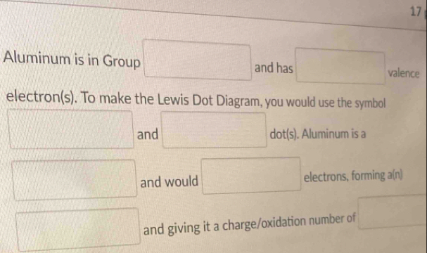 Aluminum is in Group □ and has □ valence 
electron(s). To make the Lewis Dot Diagram, you would use the symbol
□ □ dot(s). and ). Aluminum is a 
□ and would □ electrons, forming a(n)
□ and giving it a charge/oxidation number of □