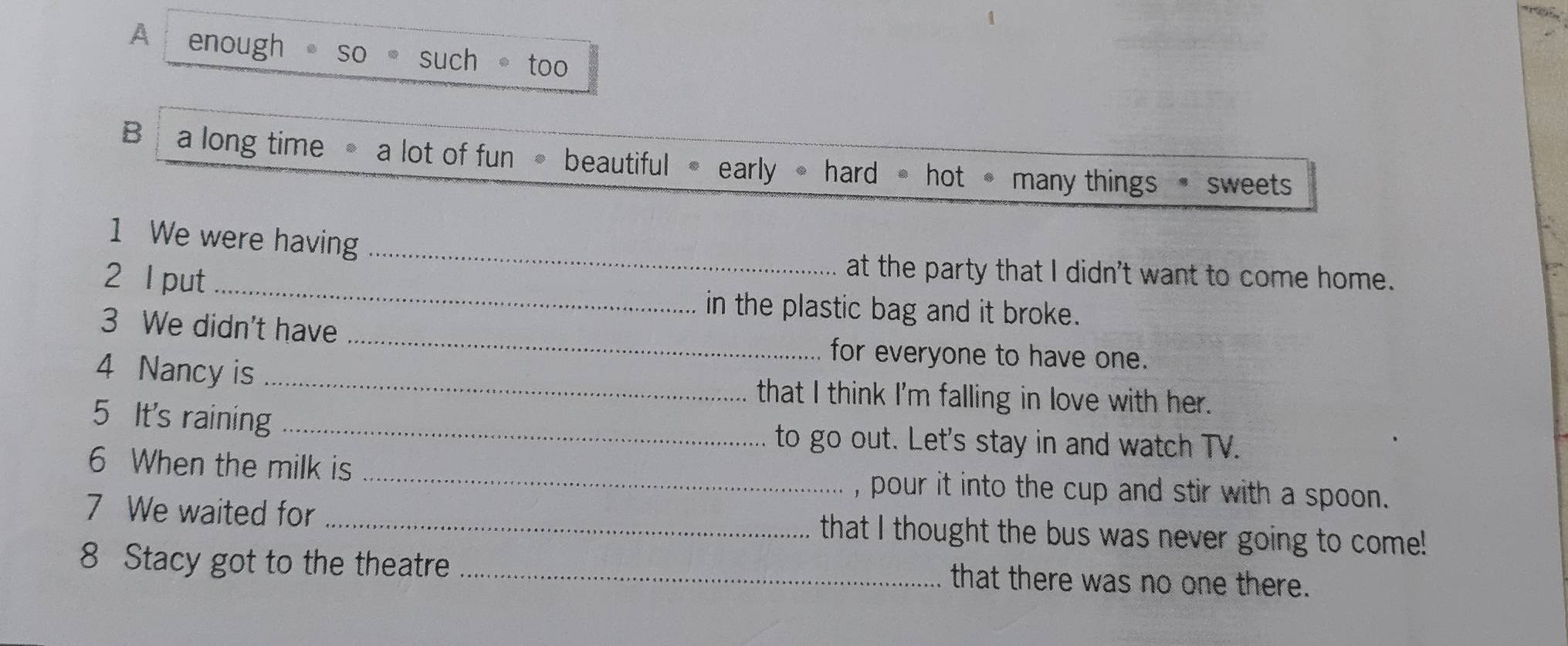 A enough。 so 。 such 。too 
B a long time a lot of fun beautiful • early hard hot many things sweets 
1 We were having_ 
_ 
2 l put 
at the party that I didn't want to come home. 
in the plastic bag and it broke. 
3 We didn't have _for everyone to have one. 
4 Nancy is _that I think I'm falling in love with her. 
5 It's raining _to go out. Let's stay in and watch TV. 
6 When the milk is _, pour it into the cup and stir with a spoon . 
7 We waited for _that I thought the bus was never going to come! 
8 Stacy got to the theatre_ 
that there was no one there.