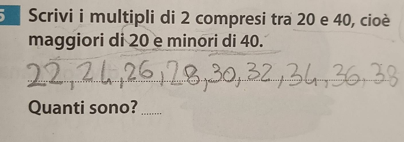 Scrivi i multipli di 2 compresi tra 20 e 40, cioè 
maggiori di 20 e minori di 40. 
_ 
_ 
__ 
_ 
Quanti sono?_