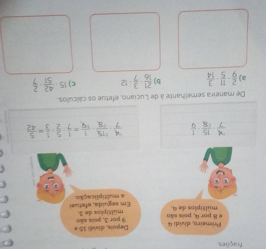 frações. 
Primeiro, dividi 4 Depois, dividi 15 e 
e 8 por 4, pois são 9 por 3, pois são 
múltiplos de 4. múltiplos de 3. 
Em seguida, efetuei 
a multiplicação.
 14/7 ·  15/28 ·  1/9 
 4/7 ·  515/28 ·  1/39 = 1/7 ·  5/2 ·  1/3 = 5/42 
De maneira semelhante à de Luciano, efetue os cálculos. 
a)  2/9 ·  11/5 ·  3/14 
b)  21/16 ·  3/7 · 12
C) 15·  42/51 ·  2/7 